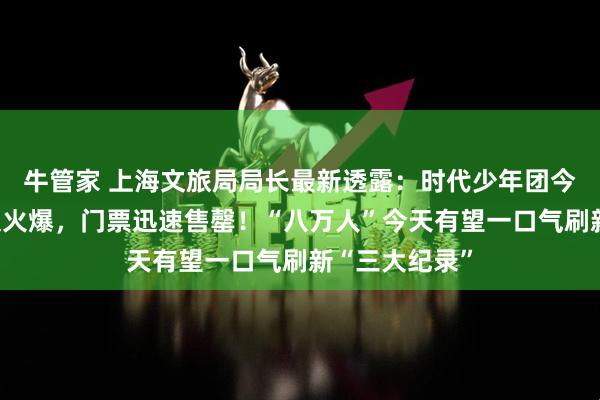 牛管家 上海文旅局局长最新透露：时代少年团今夏还要来！太火爆，门票迅速售罄！“八万人”今天有望一口气刷新“三大纪录”