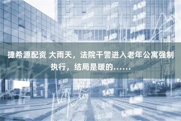 捷希源配资 大雨天，法院干警进入老年公寓强制执行，结局是暖的……