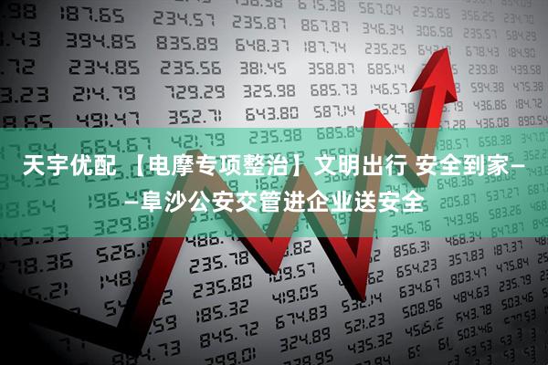 天宇优配 【电摩专项整治】文明出行 安全到家——阜沙公安交管进企业送安全